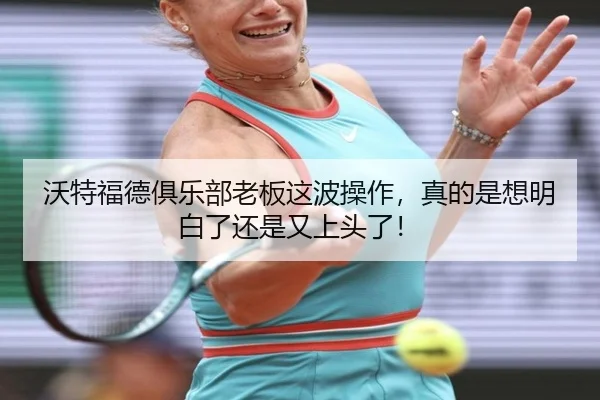 沃特福德俱乐部老板这波操作，真的是想明白了还是又上头了！（kaiyun）