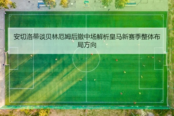 安切洛蒂谈贝林厄姆后撤中场解析皇马新赛季整体布局方向