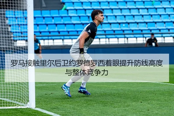 罗马接触里尔后卫约罗德罗西着眼提升防线高度与整体竞争力（kaiyun）